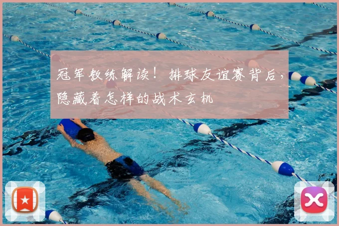 冠军教练解读!排球友谊赛背后,隐藏着怎样的战术玄机