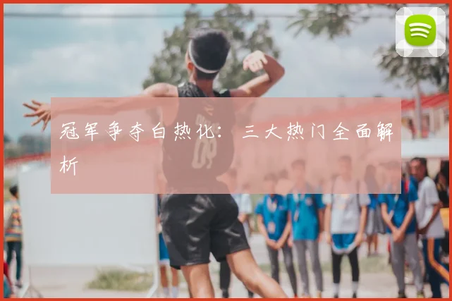 冠军争夺白热化：三大热门全面解析