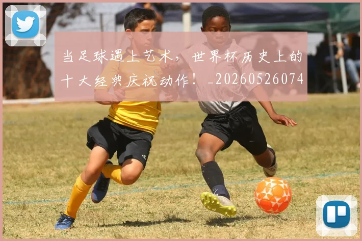 当足球遇上艺术，世界杯历史上的十大经典庆祝动作！_20260526074501