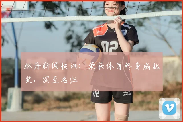 林丹新闻快讯:荣获体育终身成就奖,实至名归