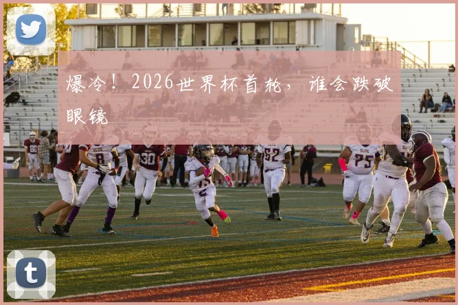 爆冷！2026世界杯首轮，谁会跌破眼镜