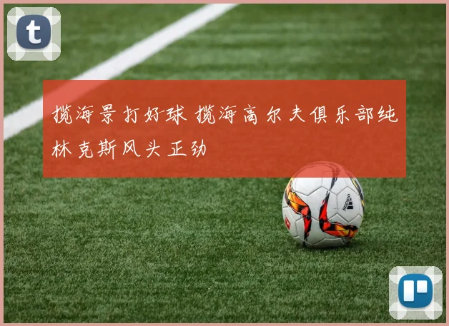 揽海景打好球 揽海高尔夫俱乐部纯林克斯风头正劲