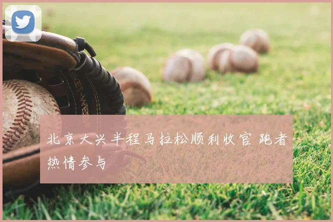 北京大兴半程马拉松顺利收官 跑者热情参与