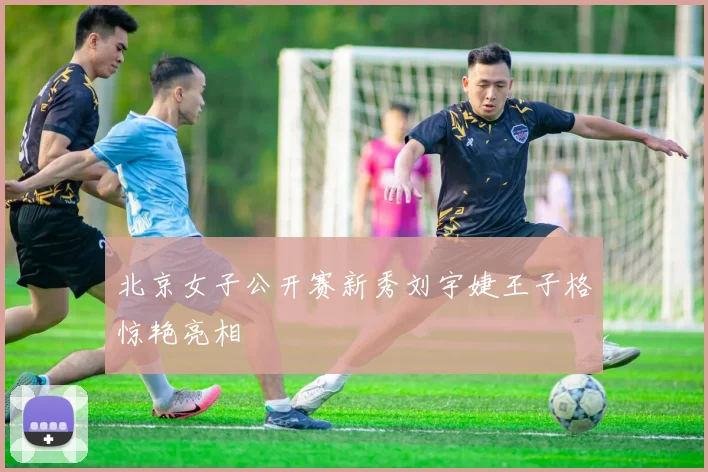 北京女子公开赛新秀刘宇婕王子格惊艳亮相