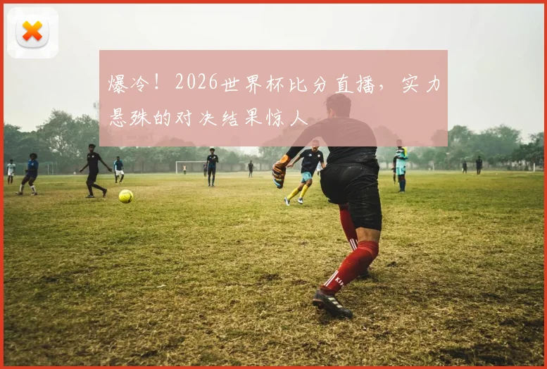 爆冷！2026世界杯比分直播，实力悬殊的对决结果惊人