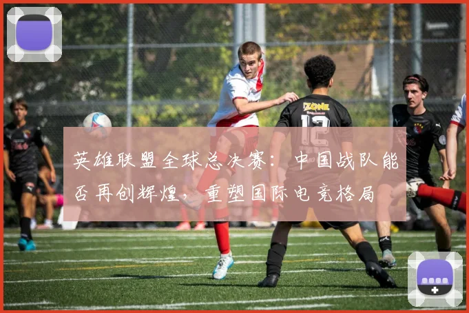 英雄联盟全球总决赛:中国战队能否再创辉煌,重塑国际电竞格局
