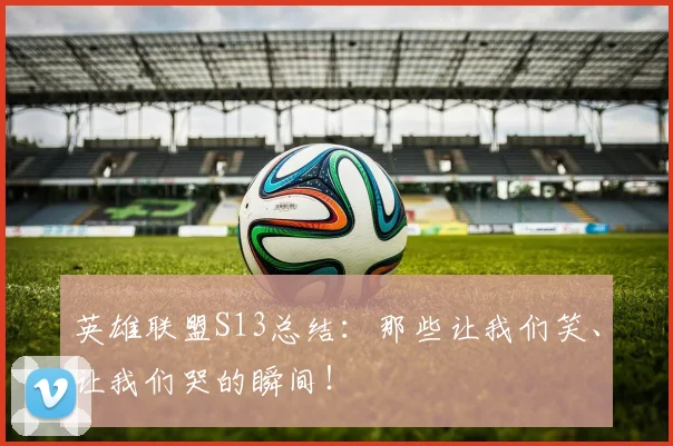 英雄联盟S13总结:那些让我们笑、让我们哭的瞬间!