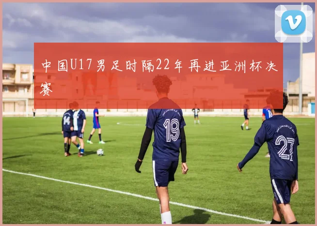 中国U17男足时隔22年再进亚洲杯决赛