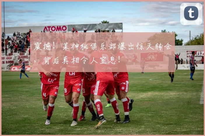 震撼!某神秘俱乐部爆出惊天转会,背后真相令人窒息!