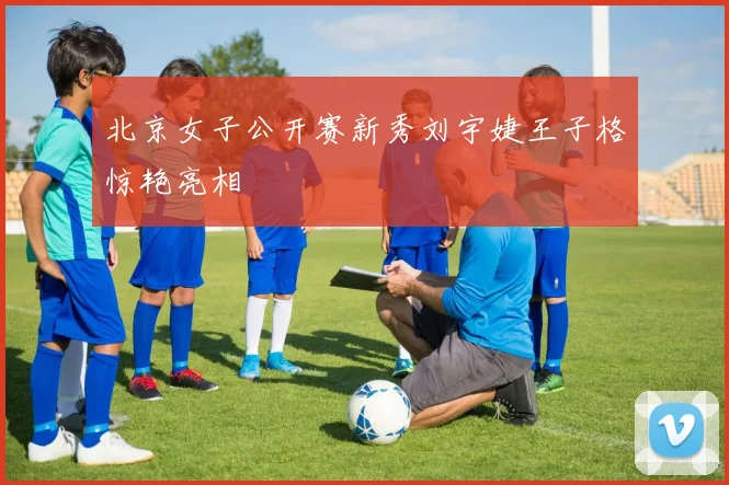 北京女子公开赛新秀刘宇婕王子格惊艳亮相