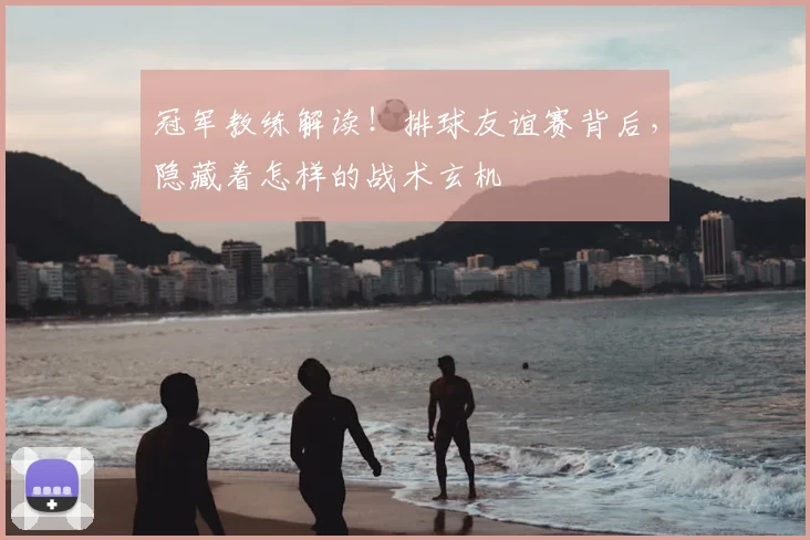 冠军教练解读!排球友谊赛背后,隐藏着怎样的战术玄机