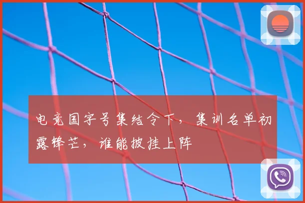 电竞国字号集结令下，集训名单初露锋芒，谁能披挂上阵