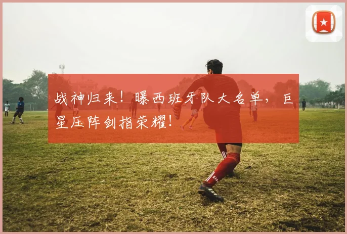 战神归来！曝西班牙队大名单，巨星压阵剑指荣耀！