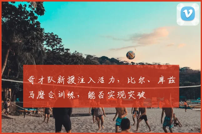 奇才队新援注入活力,比尔、库兹马磨合训练,能否实现突破