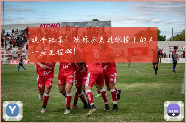 追平纪录！欧冠历史进球榜上的又一座里程碑！