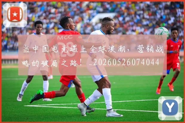 当中国电竞遇上全球浪潮,营销战略的破局之路!_20260526074044
