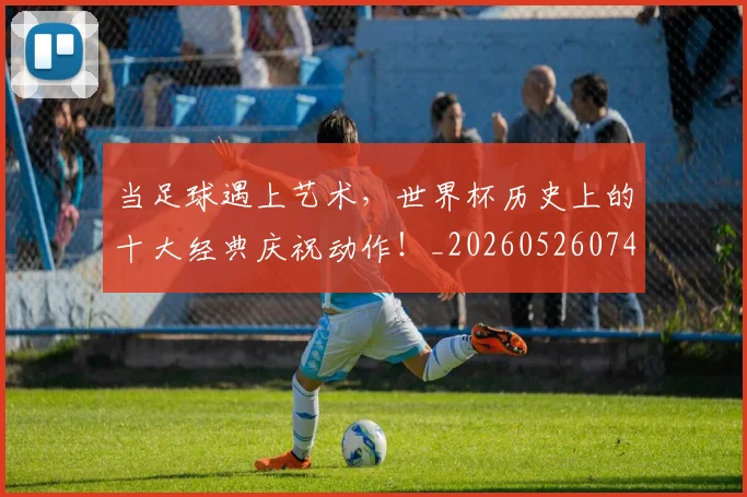 当足球遇上艺术，世界杯历史上的十大经典庆祝动作！_20260526074501