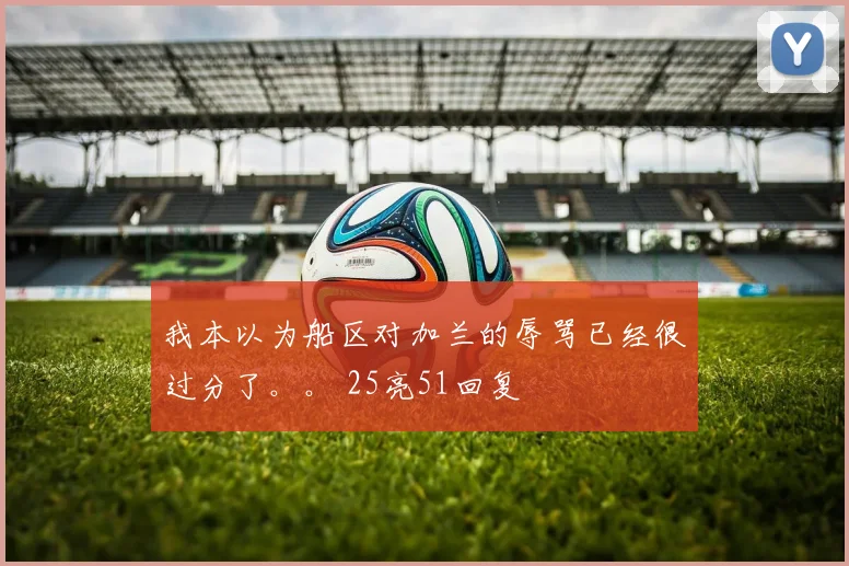 我本以为船区对加兰的辱骂已经很过分了。。 25亮51回复
