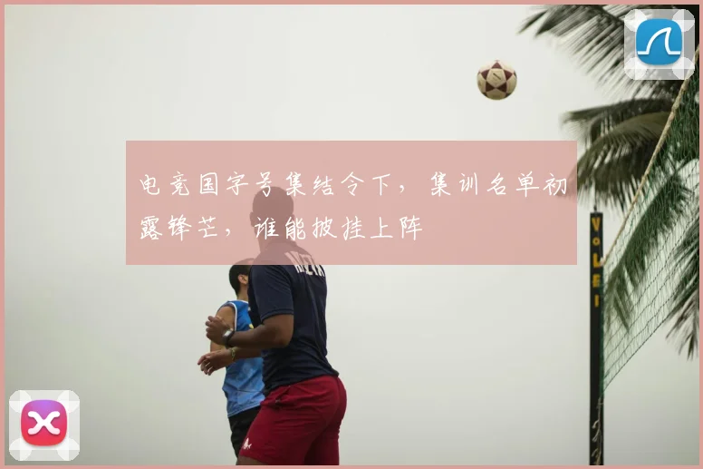 电竞国字号集结令下，集训名单初露锋芒，谁能披挂上阵