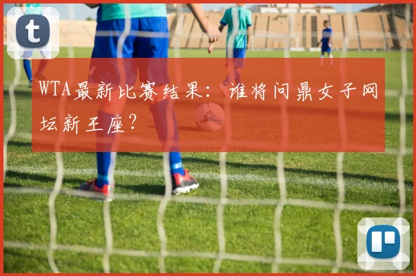 WTA最新比赛结果：谁将问鼎女子网坛新王座？
