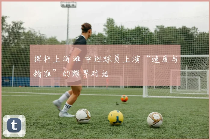 挥杆上海滩 中巡球员上演“速度与精准”的跨界对话
