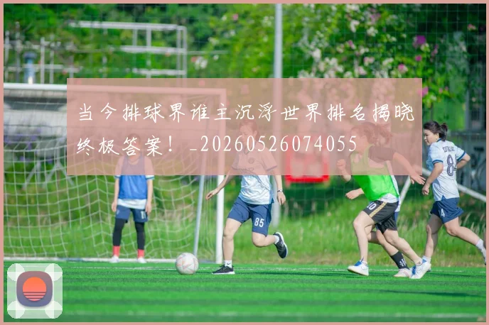 当今排球界谁主沉浮世界排名揭晓终极答案!_20260526074055