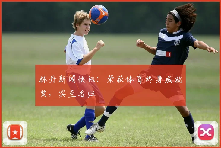 林丹新闻快讯:荣获体育终身成就奖,实至名归