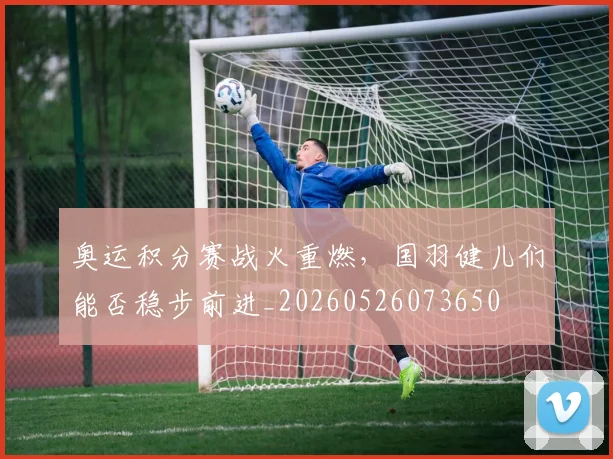 奥运积分赛战火重燃，国羽健儿们能否稳步前进_20260526073650
