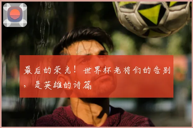 最后的荣光！世界杯老将们的告别，是英雄的诗篇