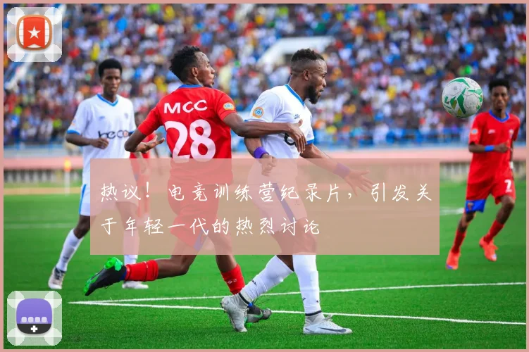 热议!电竞训练营纪录片,引发关于年轻一代的热烈讨论