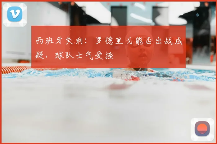 西班牙失利：罗德里戈能否出战成疑，球队士气受挫